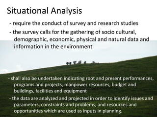 Situational Analysis
- require the conduct of survey and research studies
- the survey calls for the gathering of socio cultural,
demographic, economic, physical and natural data and
information in the environment
- shall also be undertaken indicating root and present performances,
programs and projects, manpower resources, budget and
buildings, facilities and equipment
- the data are analyzed and projected in order to identify issues and
parameters, constraints and problems, and resources and
opportunities which are used as inputs in planning.
 