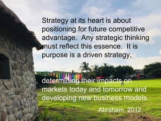 Strategy at its heart is about
positioning for future competitive
advantage. Any strategic thinking
must reflect this essence. It is
purpose is a driven strategy,
determining their impacts on
markets today and tomorrow and
developing new business models.
Abraham, 2012
 