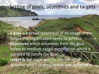 Setting of goals, objectives and targets
- a goal is a broad statement of an image of the
future the organization seeks to achieve.
- objectives which emanates from the goal,
refers to medium-range expectation which is
pursued to satisfy the goal
- target is the most specific statement of
purpose which us measurable and achievable.
 