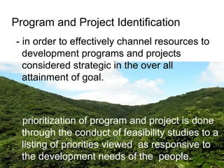 Program and Project Identification
- in order to effectively channel resources to
development programs and projects
considered strategic in the over all
attainment of goal.
- prioritization of program and project is done
through the conduct of feasibility studies to a
listing of priorities viewed as responsive to
the development needs of the people.
 
