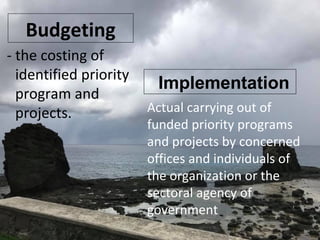 Budgeting
- the costing of
identified priority
program and
projects.
Implementation
Actual carrying out of
funded priority programs
and projects by concerned
offices and individuals of
the organization or the
sectoral agency of
government
 