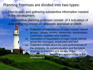 Planning Premises are divided into two types:
I. Plan-to-plan and gathering substantive information needed
in the development.
- substantive planning premises consist of 4 sub-steps of
data gathering known as corporate appraisal or credit.
a) Collection of expectations of major outside interest
groups, namely, society, community, stockholders,
customers, suppliers and creditors.
b) Generation of expectation of major inside interest
group like managers, employees and staff.
c) Collection of data about the past performances of
the company, its current situation and the future.
d) Analysis of strengths and witness of the
organization and threats and opportunities in the
environment.
 