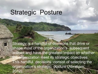 Strategy is a handful of decisions that drive or
shape most of the organization’s subsequent
actions and have the greatest impact on whether
the organization meet its strategic objectives.
This handful decisions consist of selecting the
organization’s strategic posture (Abraham,
2012).
Strategic Posture
 