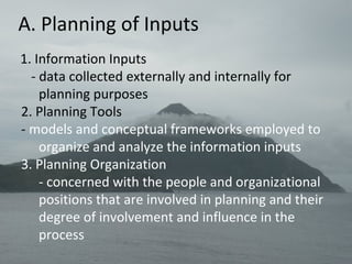 A. Planning of Inputs
1. Information Inputs
- data collected externally and internally for
planning purposes
2. Planning Tools
- models and conceptual frameworks employed to
organize and analyze the information inputs
3. Planning Organization
- concerned with the people and organizational
positions that are involved in planning and their
degree of involvement and influence in the
process
 