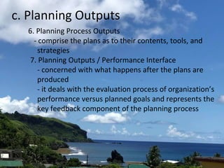 c. Planning Outputs
6. Planning Process Outputs
- comprise the plans as to their contents, tools, and
strategies
7. Planning Outputs / Performance Interface
- concerned with what happens after the plans are
produced
- it deals with the evaluation process of organization’s
performance versus planned goals and represents the
key feedback component of the planning process
 