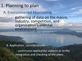 1. Planning to plan
A. Environmental Monitoring
- gathering of data on the macro,
industry, competition, and
organization’s internal
environment
B. Application considerations
- continuous application aspects as to the
integration and checking of the plans
 
