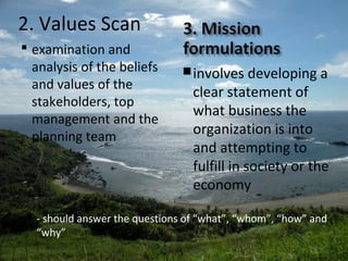 2. Values Scan
 examination and
analysis of the beliefs
and values of the
stakeholders, top
management and the
planning team
involves developing a
clear statement of
what business the
organization is into
and attempting to
fulfill in society or the
economy
 - should answer the questions of “what”, “whom”, “how” and
“why”
 
