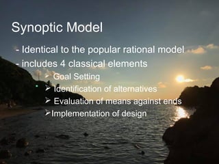 Synoptic Model
- Identical to the popular rational model
- includes 4 classical elements
 Goal Setting
 Identification of alternatives
 Evaluation of means against ends
Implementation of design
 