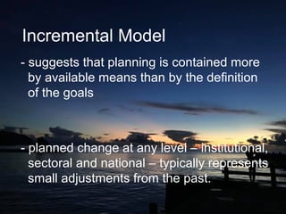 Incremental Model
- suggests that planning is contained more
by available means than by the definition
of the goals
- planned change at any level – institutional,
sectoral and national – typically represents
small adjustments from the past.
 