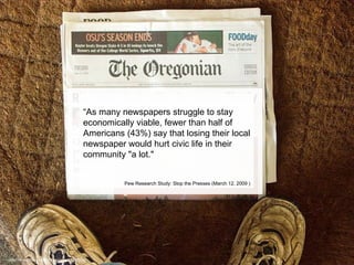 “ As many newspapers struggle to stay economically viable, fewer than half of Americans (43%) say that losing their local newspaper would hurt civic life in their community "a lot."  Pew Research Study: Stop the Presses (March 12, 2009 ) http://www.flickr.com/photos/gog/21039882/ 