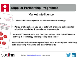 Supplier Partnership Programme
Contact: nigel.bragg@socitm.net 07889 665063
Market Intelligence
• Access to sector-specific research and news briefings
• Policy briefings keep you up to date with changing public sector
priorities, legislative & compliance requirements
• Annual IT Trends Report will keep you abreast of all current service
delivery & technology challenges in public sector
• Access historical & current repository of local authority benchmarking
data measuring ICT spend and many other KPIs
 