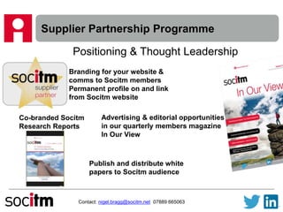 Supplier Partnership Programme
Contact: nigel.bragg@socitm.net 07889 665063
Positioning & Thought Leadership
Branding for your website &
comms to Socitm members
Permanent profile on and link
from Socitm website
Advertising & editorial opportunities
in our quarterly members magazine
In Our View
Co-branded Socitm
Research Reports
Publish and distribute white
papers to Socitm audience
 