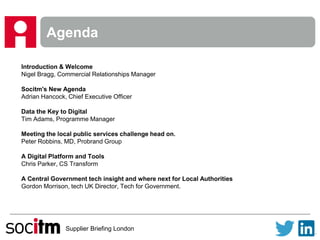 Supplier Briefing London
Agenda
Introduction & Welcome
Nigel Bragg, Commercial Relationships Manager
Socitm's New Agenda
Adrian Hancock, Chief Executive Officer
Data the Key to Digital
Tim Adams, Programme Manager
Meeting the local public services challenge head on.
Peter Robbins, MD, Probrand Group
A Digital Platform and Tools
Chris Parker, CS Transform
A Central Government tech insight and where next for Local Authorities
Gordon Morrison, tech UK Director, Tech for Government.
 