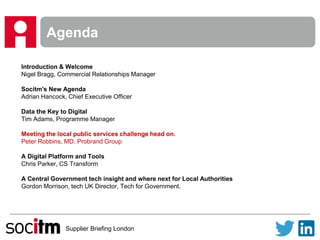 Supplier Briefing London
Agenda
Introduction & Welcome
Nigel Bragg, Commercial Relationships Manager
Socitm's New Agenda
Adrian Hancock, Chief Executive Officer
Data the Key to Digital
Tim Adams, Programme Manager
Meeting the local public services challenge head on.
Peter Robbins, MD, Probrand Group
A Digital Platform and Tools
Chris Parker, CS Transform
A Central Government tech insight and where next for Local Authorities
Gordon Morrison, tech UK Director, Tech for Government.
 