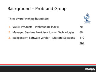 Background – Probrand Group
Three award-winning businesses:
1. VAR IT Products – Probrand (IT Index) 70
2. Managed Services Provider – Icomm Technologies 80
3. Independent Software Vendor – Mercato Solutions 110
260
 