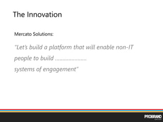 The Innovation
Mercato Solutions:
“Let’s build a platform that will enable non-IT
people to build …………………
systems of engagement”
 