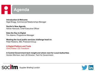 Supplier Briefing London
Agenda
Introduction & Welcome
Nigel Bragg, Commercial Relationships Manager
Socitm's New Agenda
Adrian Hancock, Chief Executive Officer
Data the Key to Digital
Tim Adams, Programme Manager
Meeting the local public services challenge head on.
Peter Robbins, MD, Probrand Group
A Digital Platform and Tools
Chris Parker, CS Transform
A Central Government tech insight and where next for Local Authorities
Gordon Morrison, tech UK Director, Tech for Government.
 