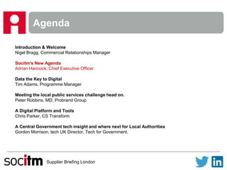 Supplier Briefing London
Agenda
Introduction & Welcome
Nigel Bragg, Commercial Relationships Manager
Socitm's New Agenda
Adrian Hancock, Chief Executive Officer
Data the Key to Digital
Tim Adams, Programme Manager
Meeting the local public services challenge head on.
Peter Robbins, MD, Probrand Group
A Digital Platform and Tools
Chris Parker, CS Transform
A Central Government tech insight and where next for Local Authorities
Gordon Morrison, tech UK Director, Tech for Government.
 