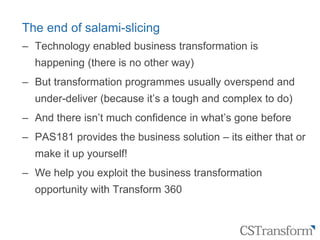 Citizen
Service
Transformation
The end of salami-slicing
‒ Technology enabled business transformation is
happening (there is no other way)
‒ But transformation programmes usually overspend and
under-deliver (because it’s a tough and complex to do)
‒ And there isn’t much confidence in what’s gone before
‒ PAS181 provides the business solution – its either that or
make it up yourself!
‒ We help you exploit the business transformation
opportunity with Transform 360
 