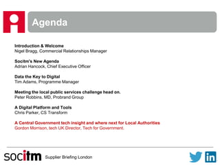 Supplier Briefing London
Agenda
Introduction & Welcome
Nigel Bragg, Commercial Relationships Manager
Socitm's New Agenda
Adrian Hancock, Chief Executive Officer
Data the Key to Digital
Tim Adams, Programme Manager
Meeting the local public services challenge head on.
Peter Robbins, MD, Probrand Group
A Digital Platform and Tools
Chris Parker, CS Transform
A Central Government tech insight and where next for Local Authorities
Gordon Morrison, tech UK Director, Tech for Government.
 