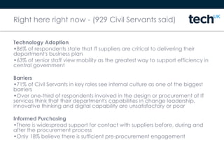 Right here right now - (929 Civil Servants said)
Technology Adoption
•86% of respondents state that IT suppliers are critical to delivering their
department's business plan
•63% of senior staff view mobility as the greatest way to support efficiency in
central government
Barriers
•71% of Civil Servants in key roles see internal culture as one of the biggest
barriers
•Over one-third of respondents involved in the design or procurement of IT
services think that their department's capabilities in change leadership,
innovative thinking and digital capability are unsatisfactory or poor
Informed Purchasing
•There is widespread support for contact with suppliers before, during and
after the procurement process
•Only 18% believe there is sufficient pre-procurement engagement
 