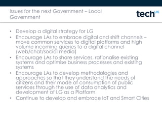 Issues for the next Government – Local
Government
• Develop a digital strategy for LG
• Encourage LAs to embrace digital and shift channels –
move common services to digital platforms and high
volume incoming queries to a digital channel
(web/chat/social media)
• Encourage LAs to share services, rationalise existing
systems and optimise business processes and existing
systems
• Encourage LAs to develop methodologies and
approaches so that they understand the needs of
citizens and their mode of consumption of public
services through the use of data analytics and
development of LG as a Platform
• Continue to develop and embrace IoT and Smart Cities
 