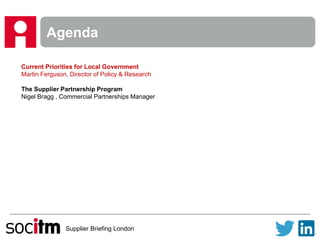 Supplier Briefing London
Agenda
Current Priorities for Local Government
Martin Ferguson, Director of Policy & Research
The Supplier Partnership Program
Nigel Bragg , Commercial Partnerships Manager
 
