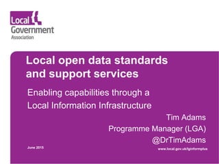 Local open data standards
and support services
Enabling capabilities through a
Local Information Infrastructure
Tim Adams
Programme Manager (LGA)
@DrTimAdams
June 2015 www.local.gov.uk/lginformplus
 