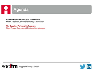 Supplier Briefing London
Agenda
Current Priorities for Local Government
Martin Ferguson, Director of Policy & Research
The Supplier Partnership Program
Nigel Bragg , Commercial Partnerships Manager
 