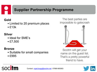 Supplier Partnership Programme
Gold
• Limited to 20 premium places
• £13k
Silver
• Ideal for SME’s
• £7,500
Bronze
• Suitable for small companies
• £995
Contact: nigel.bragg@socitm.net 07889 665063
 