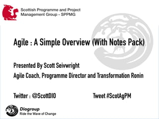 Scottish Programme and Project 
Management Group - SPPMG 
Agile : A Simple Overview (With Notes Pack) 
Presented By Scott Seivwright 
Agile Coach, Programme Director and Transformation Ronin 
Twitter : @ScottDIO Tweet #ScotAgPM 
Diogroup 
Ride the Wave of Change 
Copyright 
DIOGROUP 
2014 
 
