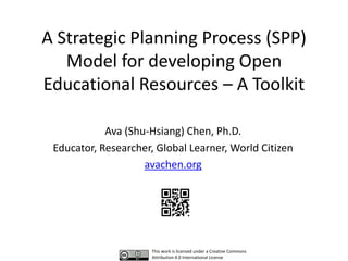 A Strategic Planning Process (SPP)
Model for developing Open
Educational Resources – A Toolkit
Ava (Shu-Hsiang) Chen, Ph.D.
Educator, Researcher, Global Learner, World Citizen
avachen.org
This work is licensed under a Creative Commons
Attribution 4.0 International License
 