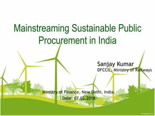 Sanjay Kumar
DFCCIL, Ministry of Railways
Mainstreaming Sustainable Public
Procurement in India
Ministry of Finance, New Delhi, India.
Date: 07.03.2018
 