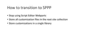 How to transition to SPPP
• Stop using Script Editor Webparts
• Store all customization files in the root site collection
• Store customizations in a single library
 