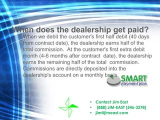 Contact Jim East  (888) JIM-EAST (546-3278) [email_address] When does the dealership get paid? When we debit the customer's first half debit (40 days from contract date), the dealership earns half of the total commission.  At the customer's first extra debit month (4-6 months after contract  date), the dealership earns the remaining half of the total  commission. Commissions are directly deposited into the  dealership's account on a monthly basis. 