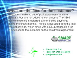 Contact Jim East  (888) JIM-EAST (546-3278) [email_address] What are the fees for the customer? Customers make no out of pocket payments and the program fees are not added to loan amount.  The $399 convienence fee is deferred over the extra payments during the first 6 months. The fee is deducted from the total interest savings, which alnog with a $1.95 transaction fee is disclosed to the customer on the enrollment agreement. 