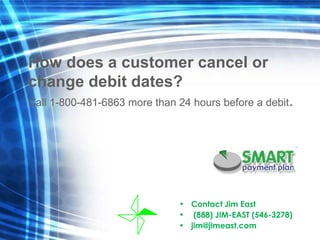 Contact Jim East  (888) JIM-EAST (546-3278) [email_address] How does a customer cancel or  change debit dates? Call 1-800-481-6863 more than 24 hours before a debit . 