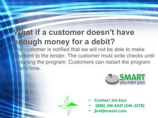 Contact Jim East  (888) JIM-EAST (546-3278) [email_address] What if a customer doesn't have  enough money for a debit? The customer is notified that we will not be able to make  payment to the lender. The customer must write checks until  restarting the program. Customers can restart the program  at any time. 