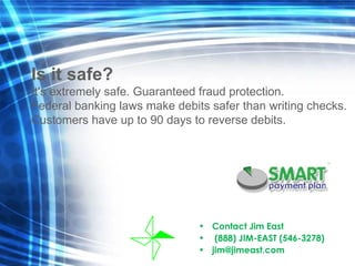 Contact Jim East  (888) JIM-EAST (546-3278) [email_address] Is it safe? It's extremely safe. Guaranteed fraud protection.  Federal banking laws make debits safer than writing checks.  Customers have up to 90 days to reverse debits. 