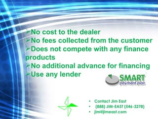 Contact Jim East  (888) JIM-EAST (546-3278) [email_address] No cost to the dealer No fees collected from the customer Does not compete with any finance products No additional advance for financing Use any lender 