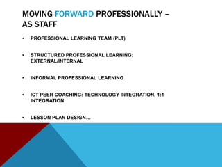MOVING FORWARD PROFESSIONALLY –
AS STAFF
•   PROFESSIONAL LEARNING TEAM (PLT)


•   STRUCTURED PROFESSIONAL LEARNING:
    EXTERNAL/INTERNAL


•   INFORMAL PROFESSIONAL LEARNING


•   ICT PEER COACHING: TECHNOLOGY INTEGRATION, 1:1
    INTEGRATION


•   LESSON PLAN DESIGN…
 