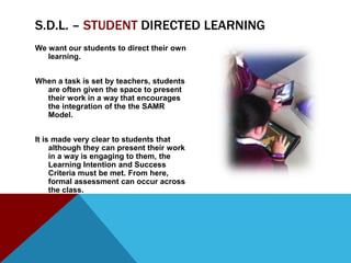 S.D.L. – STUDENT DIRECTED LEARNING
We want our students to direct their own
   learning.


When a task is set by teachers, students
  are often given the space to present
  their work in a way that encourages
  the integration of the the SAMR
  Model.


It is made very clear to students that
     although they can present their work
     in a way is engaging to them, the
     Learning Intention and Success
     Criteria must be met. From here,
     formal assessment can occur across
     the class.
 
