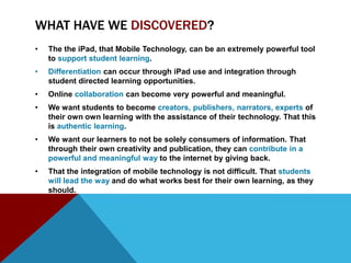 WHAT HAVE WE DISCOVERED?
•   The the iPad, that Mobile Technology, can be an extremely powerful tool
    to support student learning.
•   Differentiation can occur through iPad use and integration through
    student directed learning opportunities.
•   Online collaboration can become very powerful and meaningful.
•   We want students to become creators, publishers, narrators, experts of
    their own own learning with the assistance of their technology. That this
    is authentic learning.
•   We want our learners to not be solely consumers of information. That
    through their own creativity and publication, they can contribute in a
    powerful and meaningful way to the internet by giving back.
•   That the integration of mobile technology is not difficult. That students
    will lead the way and do what works best for their own learning, as they
    should.
 