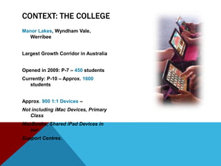CONTEXT: THE COLLEGE
Manor Lakes, Wyndham Vale,
  Werribee


Largest Growth Corridor in Australia


Opened in 2009: P-7 – 450 students
Currently: P-10 – Approx. 1600
   students


Approx. 900 1:1 Devices –
Not including iMac Devices, Primary
   Class
MacBooks, Shared iPad Devices in
   our
Support Centres.
 