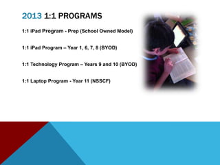 2013 1:1 PROGRAMS
1:1 iPad Program - Prep (School Owned Model)


1:1 iPad Program – Year 1, 6, 7, 8 (BYOD)


1:1 Technology Program – Years 9 and 10 (BYOD)


1:1 Laptop Program - Year 11 (NSSCF)
 