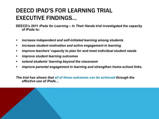 DEECD IPAD'S FOR LEARNING TRIAL
EXECUTIVE FINDINGS…
DEECD’s 2011 iPads for Learning – In Their Hands trial investigated the capacity
   of iPads to:


   increase independent and self-initiated learning among students
   increase student motivation and active engagement in learning
   improve teachers’ capacity to plan for and meet individual student needs
   improve student learning outcomes
   extend students’ learning beyond the classroom
   improve parental engagement in learning and strengthen home-school links.


The trial has shown that all of these outcomes can be achieved through the
   effective use of iPads…
 