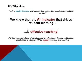 HOWEVER…
“…it is quality teaching and support that makes this possible, not just the
                                  device.”


 We know that the #1 indicator that drives
            student learning…

                 …is effective teaching!
For this reason we have always focused on effective pedagogy and teacher
         capabilities to integrate ICT to support teaching and learning.
 