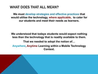 WHAT DOES THAT ALL MEAN?
 We must develop strategies and effective practices that
would utilise the technology, where applicable, to cater for
     our students and meet their needs as learners.



We understood that todays students would expect nothing
less than the technology that is readily available to them.
         That we needed to adopt the notion of…
 Anywhere, Anytime Learning within a Mobile Technology
                       Context.
 