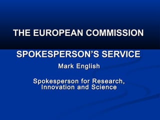 THE EUROPEAN COMMISSIONTHE EUROPEAN COMMISSION
SPOKESPERSON’S SERVICESPOKESPERSON’S SERVICE
Mark EnglishMark English
Spokesperson for Research,Spokesperson for Research,
Innovation and ScienceInnovation and Science
 