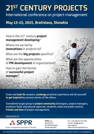 21ST CENTURY PROJECTS 
International conference on project management 
May 13-15, 2015, Bratislava, Slovakia 
How is the 21st century project 
management developing? 
Where are we led by 
innovations in projects to? 
What are the big projects specifics? 
What are the opportunities 
of PM development of organizations? 
How to gain the format 
of successful project 
manager? 
Come and look for answers, exchange practical experience and let yourself 
to get inspired by success stories of the others. 
Considered target group is project community (managers, project managers, 
academic field, educational agencies, students, state and public sector), 
friends and fans of project management. 
ORGANISED BY: 
Project management association of Slovakia 
SPPR, o.z. 
Kocel’ova 9 
821 08 Bratislava 
Slovak Republic 
tel.: +421 (0) 911 257 180 
e-mail: sppr@sppr.sk 
www.sppr.sk 
www.21centuryprojects.eu 
For actual information please visit www.sppr.sk In case on participation interest or any question please contact us via sppr@sppr.sk 
 